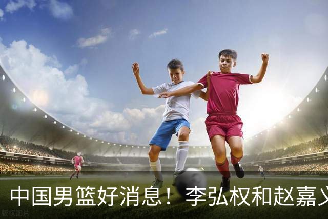 中国男篮好消息！李弘权和赵嘉义可以出战与日本的比赛